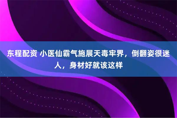 东程配资 小医仙霸气施展天毒牢界，倒翻姿很迷人，身材好就该这样