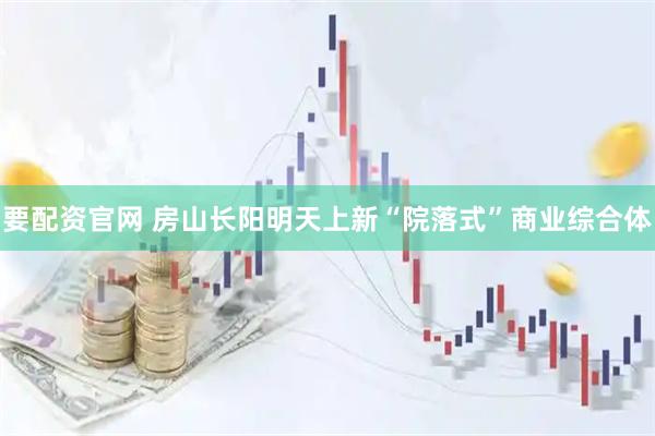 要配资官网 房山长阳明天上新“院落式”商业综合体