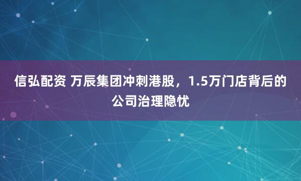 信弘配资 万辰集团冲刺港股，1.5万门店背后的公司治理隐忧