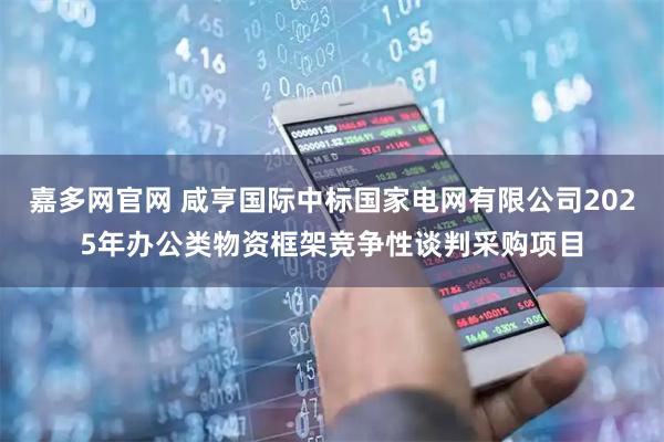 嘉多网官网 咸亨国际中标国家电网有限公司2025年办公类物资框架竞争性谈判采购项目