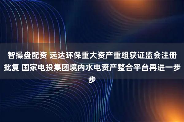 智操盘配资 远达环保重大资产重组获证监会注册批复 国家电投集团境内水电资产整合平台再进一步