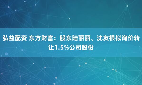 弘益配资 东方财富：股东陆丽丽、沈友根拟询价转让1.5%公司股份