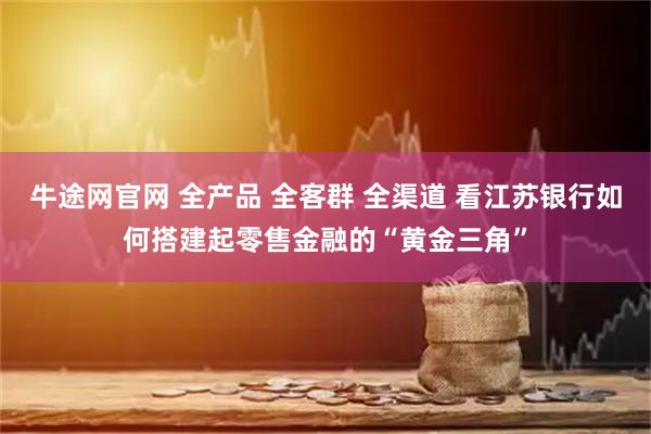 牛途网官网 全产品 全客群 全渠道 看江苏银行如何搭建起零售金融的“黄金三角”