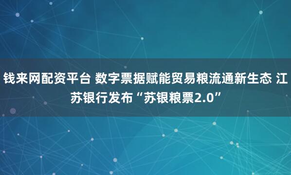钱来网配资平台 数字票据赋能贸易粮流通新生态 江苏银行发布“苏银粮票2.0”