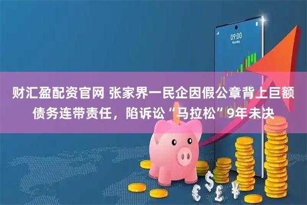 财汇盈配资官网 张家界一民企因假公章背上巨额债务连带责任，陷诉讼“马拉松”9年未决