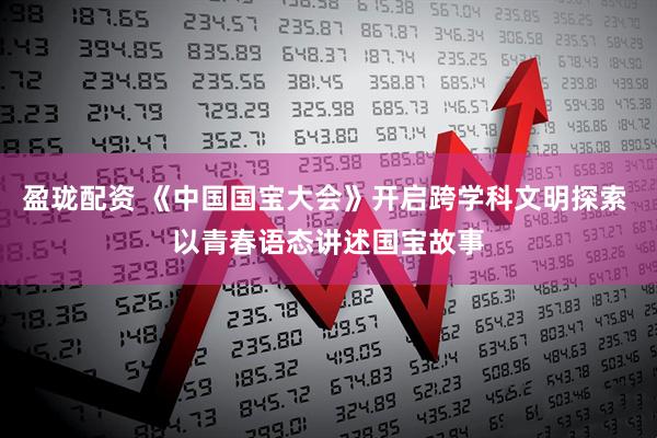 盈珑配资 《中国国宝大会》开启跨学科文明探索 以青春语态讲述国宝故事