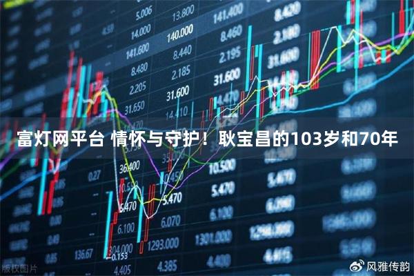 富灯网平台 情怀与守护！耿宝昌的103岁和70年