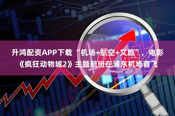 升鸿配资APP下载 “机场+航空+文旅”，电影《疯狂动物城2》主题航班在浦东机场首飞