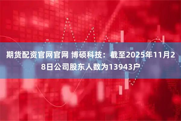 期货配资官网官网 博硕科技：截至2025年11月28日公司股东人数为13943户