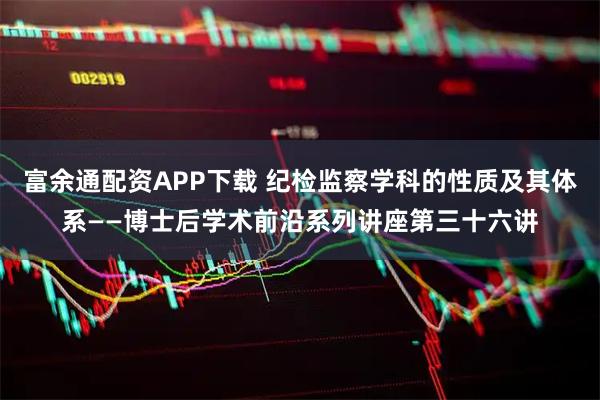 富余通配资APP下载 纪检监察学科的性质及其体系——博士后学术前沿系列讲座第三十六讲