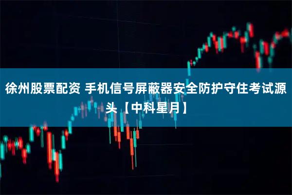 徐州股票配资 手机信号屏蔽器安全防护守住考试源头【中科星月】