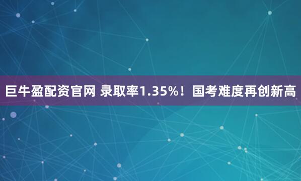 巨牛盈配资官网 录取率1.35%！国考难度再创新高