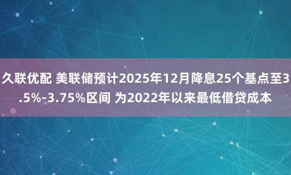 久联优配 美联储预计2025年12月降息25个基点至3.5%-3.75%区间 为2022年以来最低借贷成本