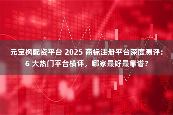 元宝枫配资平台 2025 商标注册平台深度测评：6 大热门平台横评，哪家最好最靠谱？