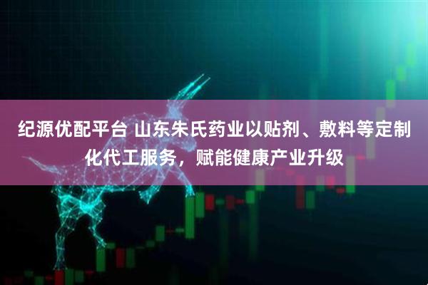 纪源优配平台 山东朱氏药业以贴剂、敷料等定制化代工服务，赋能健康产业升级