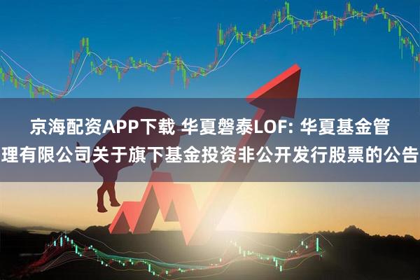 京海配资APP下载 华夏磐泰LOF: 华夏基金管理有限公司关于旗下基金投资非公开发行股票的公告