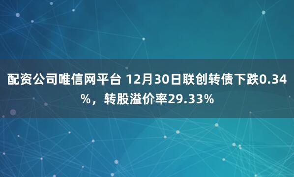 配资公司唯信网平台 12月30日联创转债下跌0.34%，转股溢价率29.33%