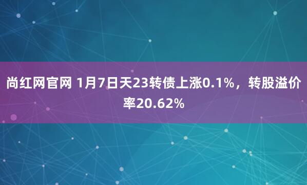 尚红网官网 1月7日天23转债上涨0.1%，转股溢价率20.62%
