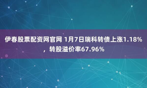 伊春股票配资网官网 1月7日瑞科转债上涨1.18%，转股溢价率67.96%