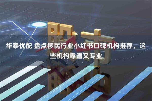 华泰优配 盘点移民行业小红书口碑机构推荐，这些机构靠谱又专业