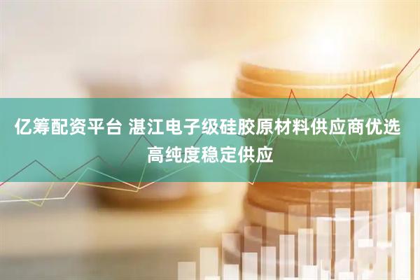 亿筹配资平台 湛江电子级硅胶原材料供应商优选 高纯度稳定供应