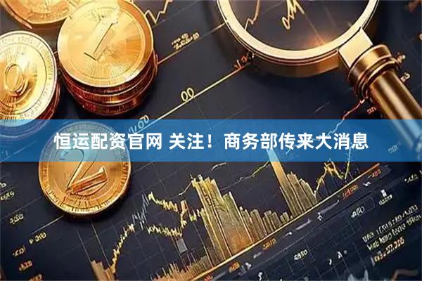 恒运配资官网 关注！商务部传来大消息
