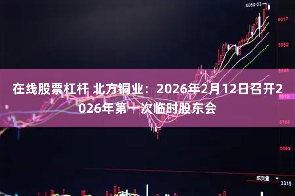 在线股票杠杆 北方铜业：2026年2月12日召开2026年第一次临时股东会