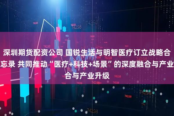 深圳期货配资公司 国锐生活与明智医疗订立战略合作备忘录 共同推动“医疗+科技+场景”的深度融合与产业升级