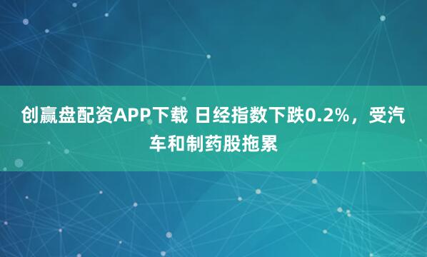 创赢盘配资APP下载 日经指数下跌0.2%，受汽车和制药股拖累