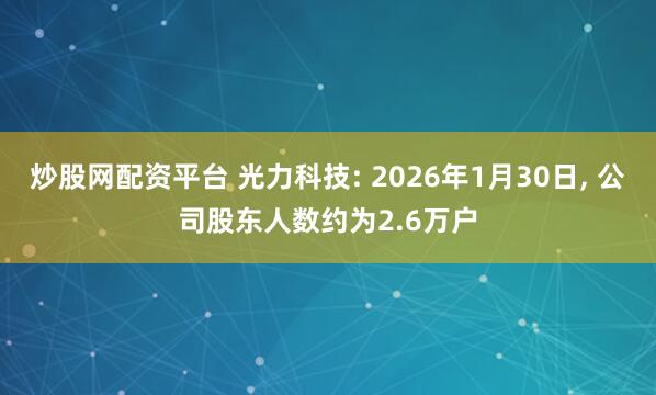 炒股网配资平台 光力科技: 2026年1月30日, 公司股东人数约为2.6万户