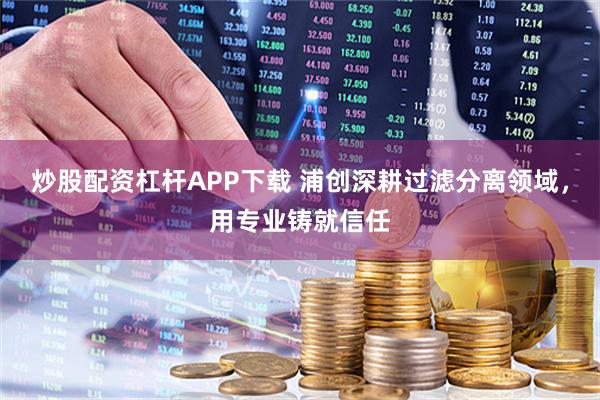 炒股配资杠杆APP下载 浦创深耕过滤分离领域，用专业铸就信任
