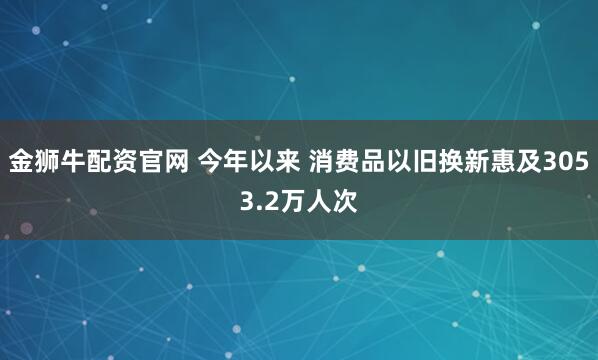 金狮牛配资官网 今年以来 消费品以旧换新惠及3053.2万人次