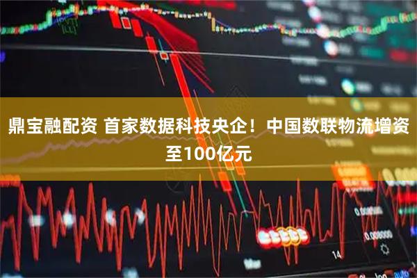 鼎宝融配资 首家数据科技央企！中国数联物流增资至100亿元