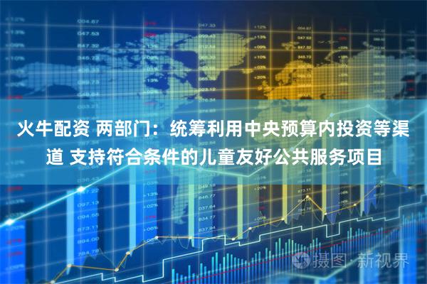 火牛配资 两部门：统筹利用中央预算内投资等渠道 支持符合条件的儿童友好公共服务项目