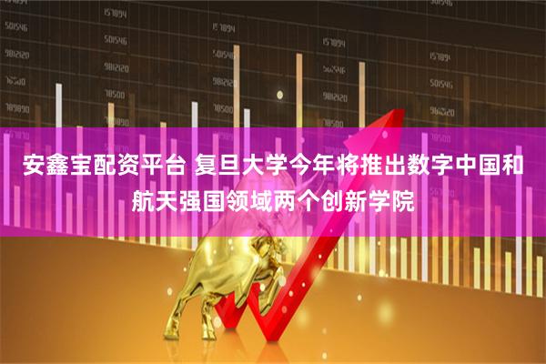 安鑫宝配资平台 复旦大学今年将推出数字中国和航天强国领域两个创新学院