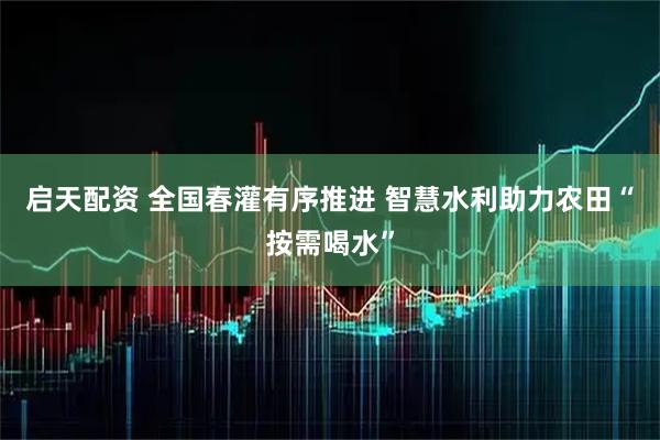 启天配资 全国春灌有序推进 智慧水利助力农田“按需喝水”