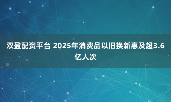 双盈配资平台 2025年消费品以旧换新惠及超3.6亿人次