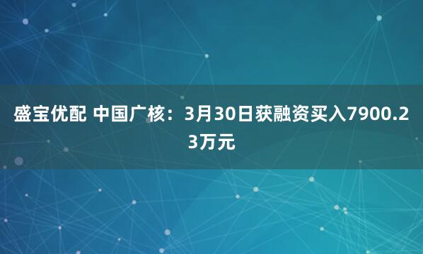 盛宝优配 中国广核：3月30日获融资买入7900.23万元