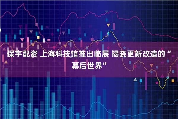 保宇配资 上海科技馆推出临展 揭晓更新改造的“幕后世界”