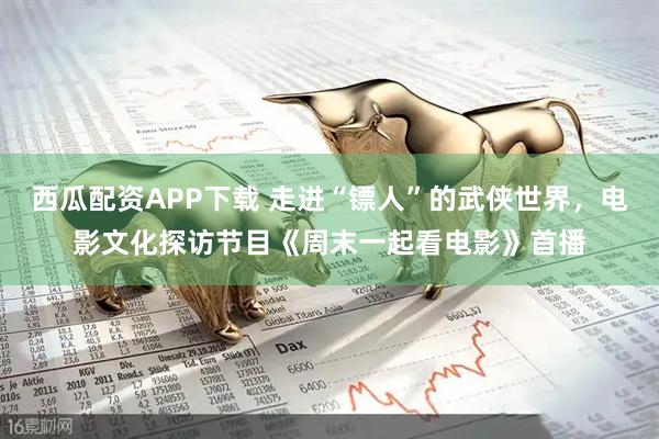 西瓜配资APP下载 走进“镖人”的武侠世界，电影文化探访节目《周末一起看电影》首播