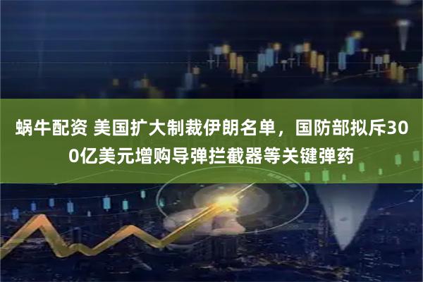 蜗牛配资 美国扩大制裁伊朗名单，国防部拟斥300亿美元增购导弹拦截器等关键弹药