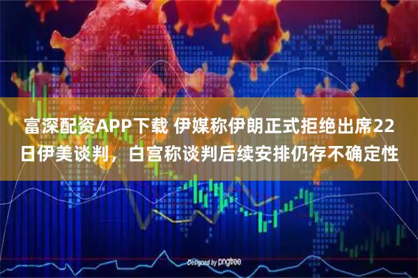 富深配资APP下载 伊媒称伊朗正式拒绝出席22日伊美谈判,白宫称谈判后续安排仍存不确定性